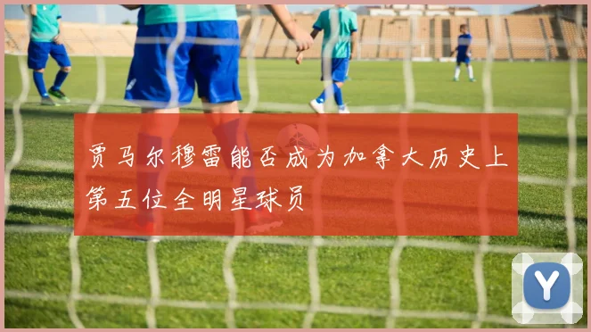 贾马尔穆雷能否成为加拿大历史上第五位全明星球员