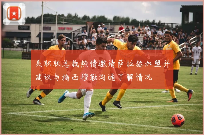 美职联总裁热情邀请萨拉赫加盟并建议与梅西穆勒沟通了解情况