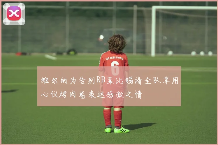 维尔纳为告别RB莱比锡请全队享用心仪烤肉卷表达感激之情
