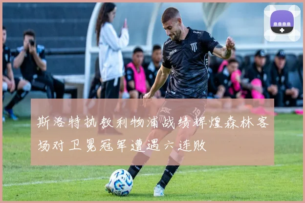 斯洛特执教利物浦战绩辉煌森林客场对卫冕冠军遭遇六连败