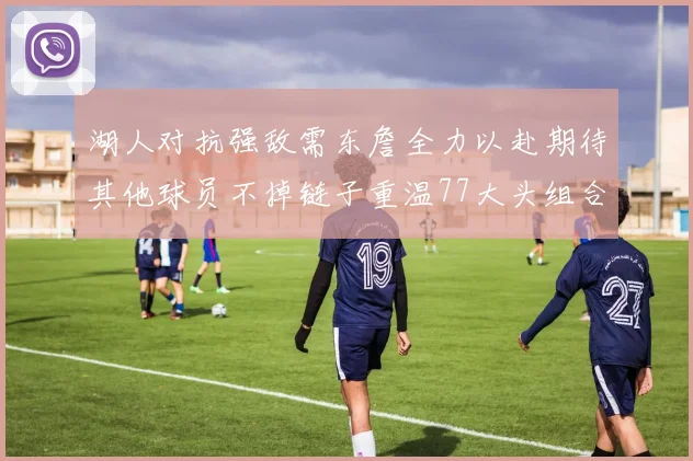 湖人对抗强敌需东詹全力以赴期待其他球员不掉链子重温77大头组合辉煌