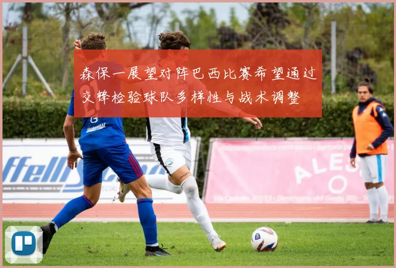 森保一展望对阵巴西比赛希望通过交锋检验球队多样性与战术调整