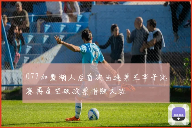 077加盟湖人后首次当选票王华子比赛再度空砍投票惜败文班