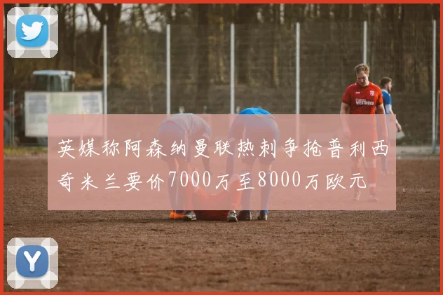 英媒称阿森纳曼联热刺争抢普利西奇米兰要价7000万至8000万欧元
