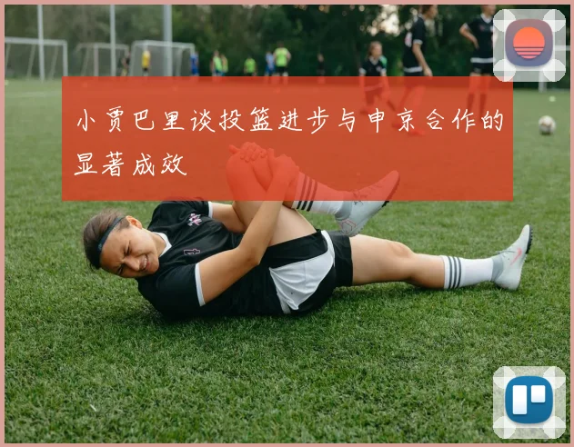 小贾巴里谈投篮进步与申京合作的显著成效