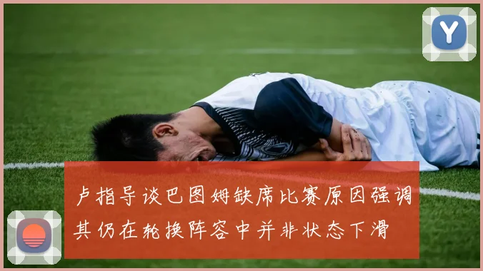 卢指导谈巴图姆缺席比赛原因强调其仍在轮换阵容中并非状态下滑
