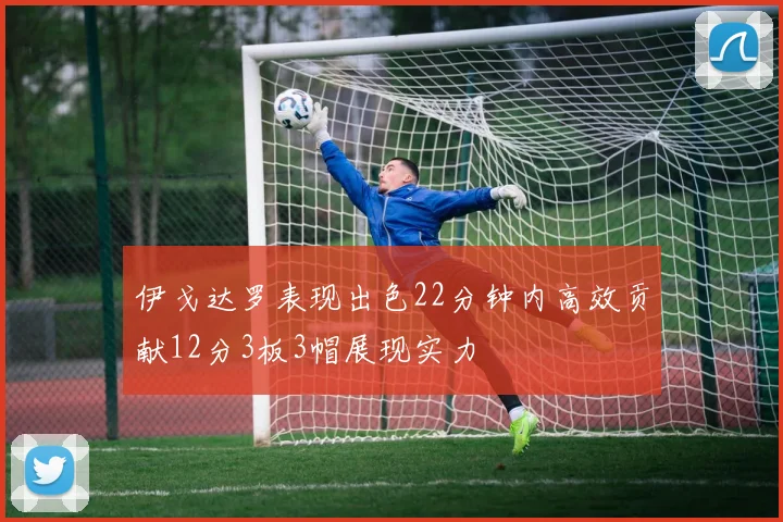伊戈达罗表现出色22分钟内高效贡献12分3板3帽展现实力