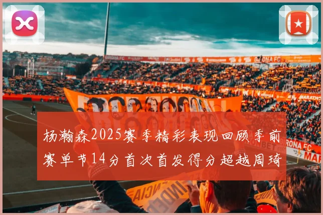 杨瀚森2025赛季精彩表现回顾季前赛单节14分首次首发得分超越周琦