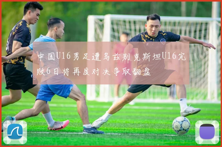 中国U16男足遭乌兹别克斯坦U16完败6日将再度对决争取翻盘