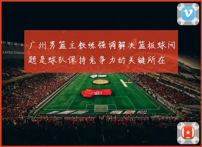 广州男篮主教练强调解决篮板球问题是球队保持竞争力的关键所在