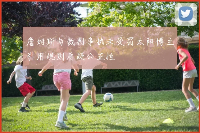 詹姆斯与裁判争执未受罚太阳博主引用规则质疑公正性