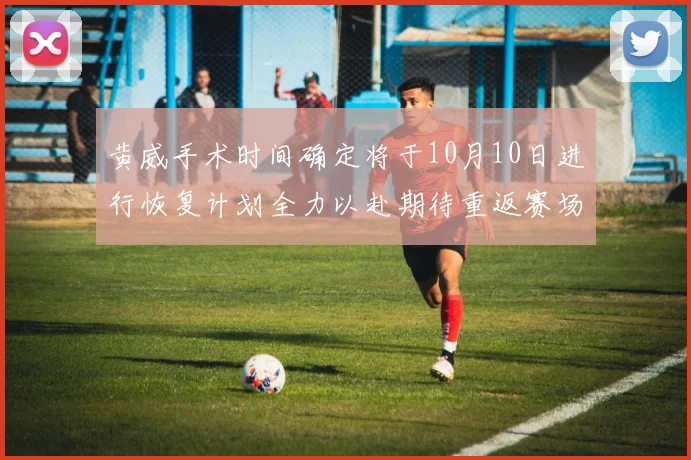 黄威手术时间确定将于10月10日进行恢复计划全力以赴期待重返赛场