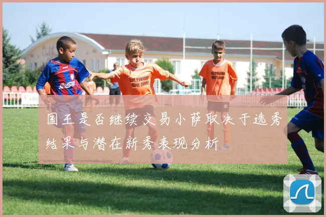国王是否继续交易小萨取决于选秀结果与潜在新秀表现分析