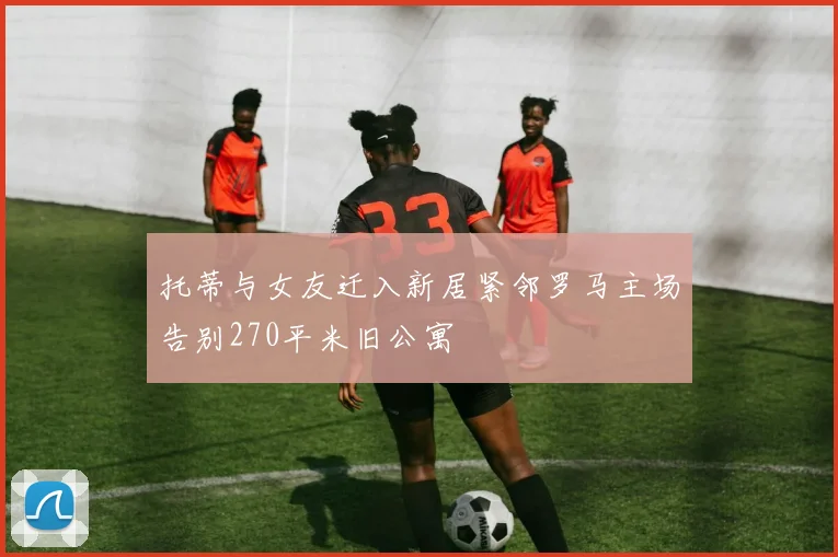 托蒂与女友迁入新居紧邻罗马主场告别270平米旧公寓
