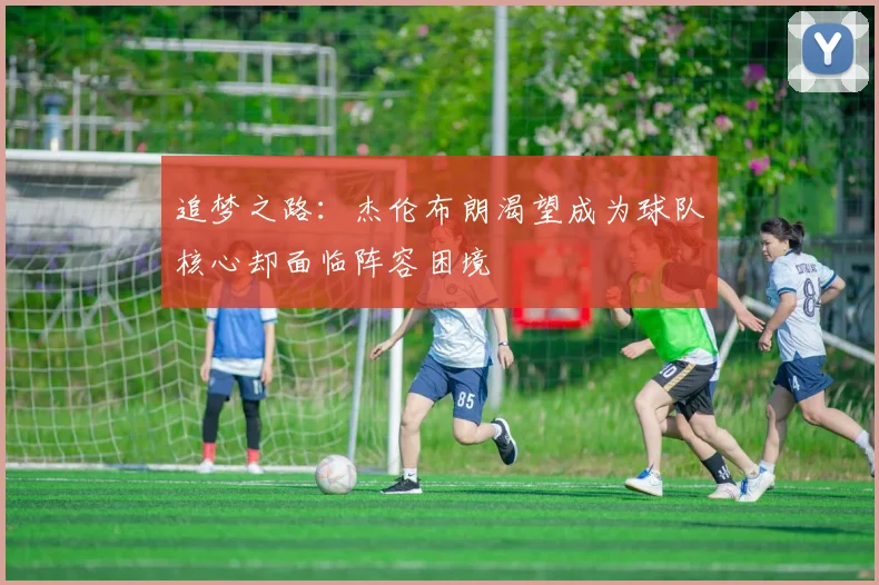 追梦之路：杰伦布朗渴望成为球队核心却面临阵容困境