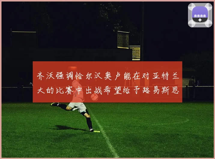 齐沃强调恰尔汉奥卢能在对亚特兰大的比赛中出战希望给予路易斯恩里克更多时间和信任