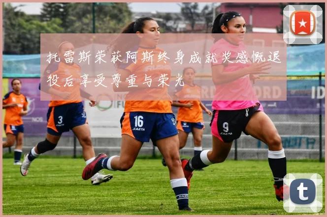 托雷斯荣获阿斯终身成就奖感慨退役后享受尊重与荣光