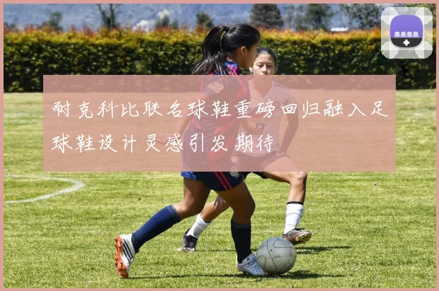 耐克科比联名球鞋重磅回归融入足球鞋设计灵感引发期待