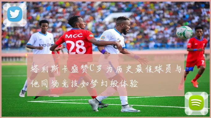 塔利斯卡盛赞C罗为历史最佳球员与他同场竞技如梦幻般体验