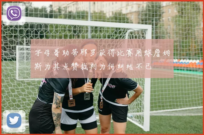 字母哥助蒂耶罗获得比赛用球詹姆斯为其点赞裁判为何纠结不已