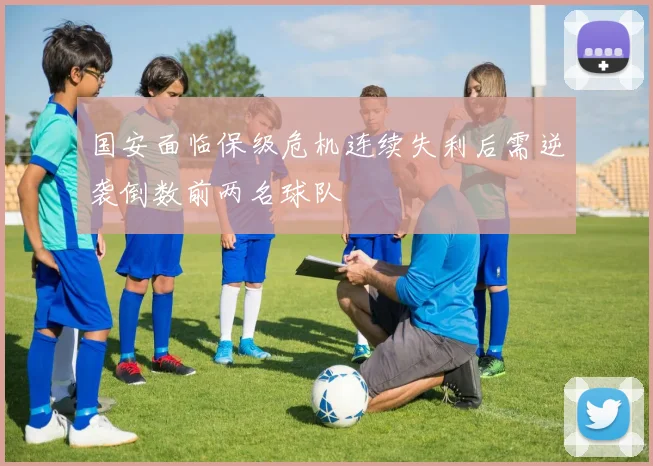 国安面临保级危机连续失利后需逆袭倒数前两名球队