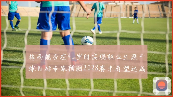 梅西能否在41岁时实现职业生涯千球目标专家预测2028赛季有望达成