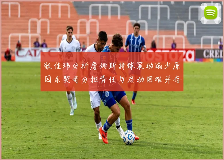 张佳玮分析詹姆斯持球策动减少原因东契奇分担责任与启动困难并存