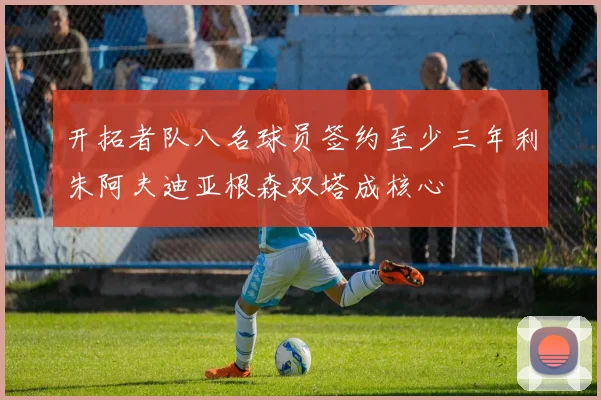 开拓者队八名球员签约至少三年利朱阿夫迪亚根森双塔成核心