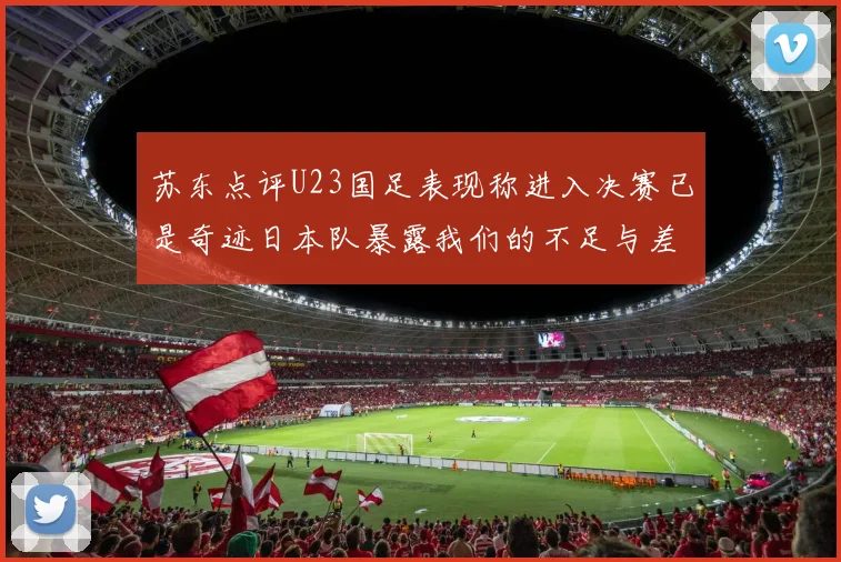 苏东点评U23国足表现称进入决赛已是奇迹日本队暴露我们的不足与差距