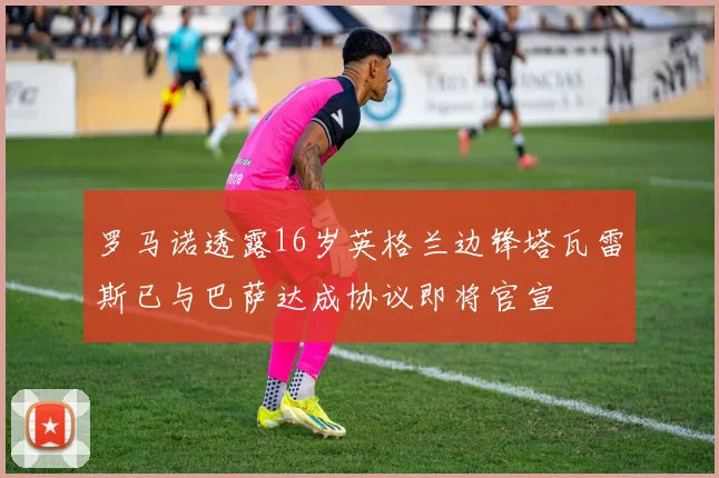 罗马诺透露16岁英格兰边锋塔瓦雷斯已与巴萨达成协议即将官宣