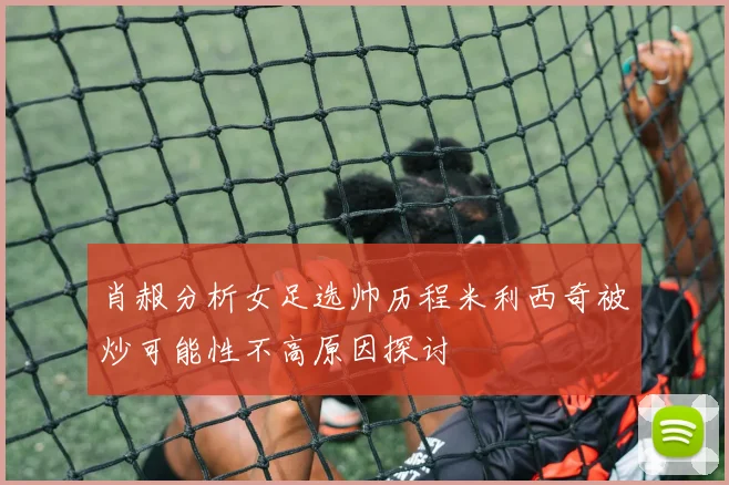 肖赧分析女足选帅历程米利西奇被炒可能性不高原因探讨