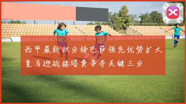 西甲最新积分榜巴萨领先优势扩大皇马迎战赫塔费争夺关键三分