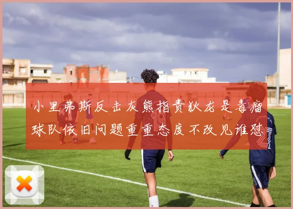 小里弗斯反击灰熊指责狄龙是毒瘤球队依旧问题重重态度不改见谁怼谁