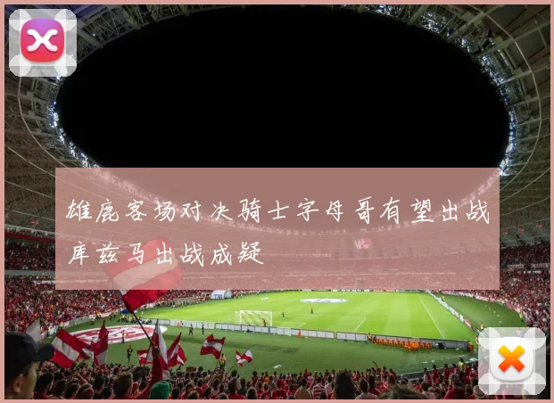 雄鹿客场对决骑士字母哥有望出战库兹马出战成疑