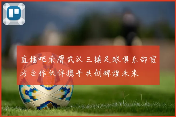 直播吧荣膺武汉三镇足球俱乐部官方合作伙伴携手共创辉煌未来