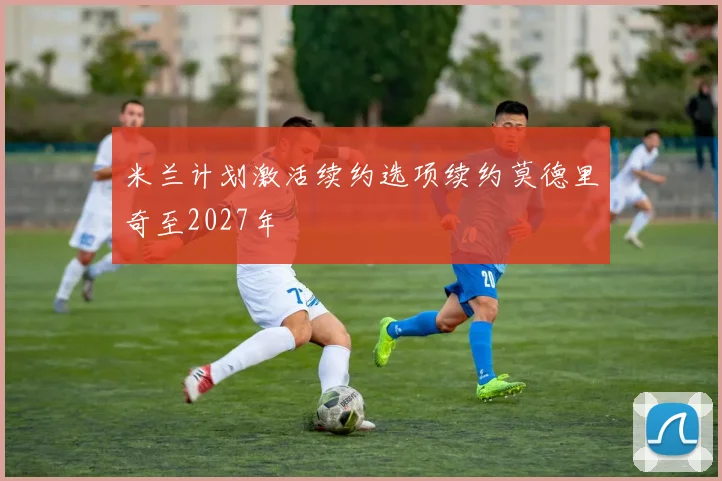米兰计划激活续约选项续约莫德里奇至2027年