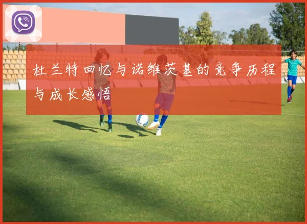 杜兰特回忆与诺维茨基的竞争历程与成长感悟