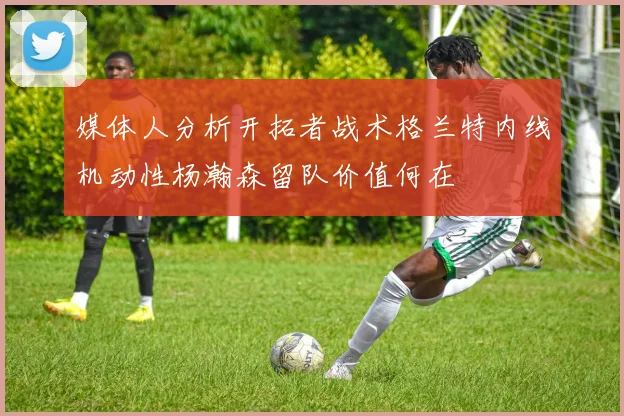 媒体人分析开拓者战术格兰特内线机动性杨瀚森留队价值何在