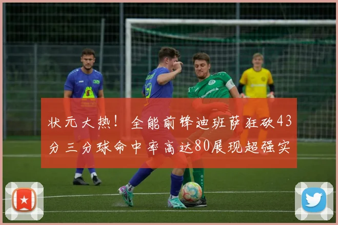 状元大热！全能前锋迪班萨狂砍43分三分球命中率高达80展现超强实力