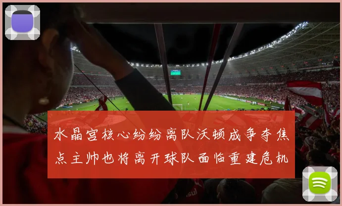 水晶宫核心纷纷离队沃顿成争夺焦点主帅也将离开球队面临重建危机