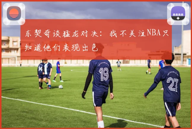 东契奇谈猛龙对决：我不关注NBA只知道他们表现出色