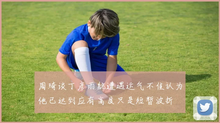 周琦谈丁彦雨航遭遇运气不佳认为他已达到应有高度只是短暂波折