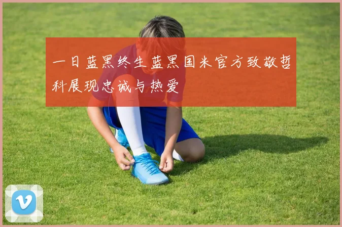 一日蓝黑终生蓝黑国米官方致敬哲科展现忠诚与热爱