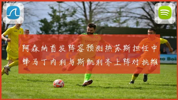 阿森纳首发阵容预测热苏斯担任中锋马丁内利与斯凯利齐上阵对抗维拉