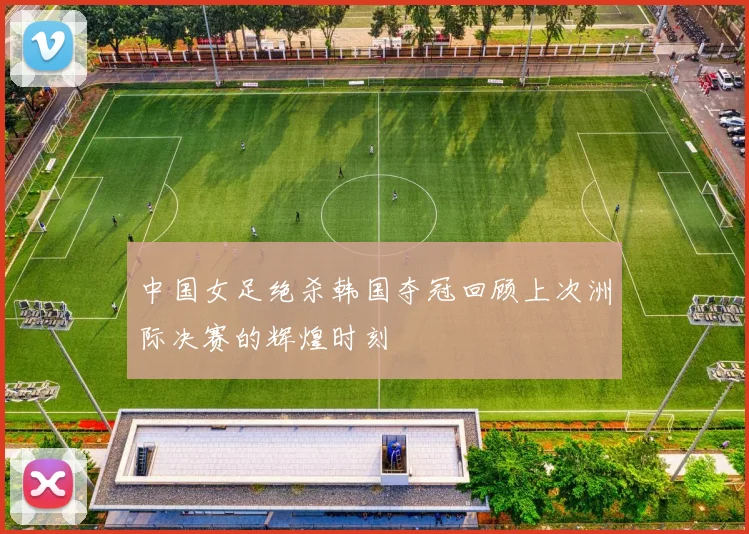 中国女足绝杀韩国夺冠回顾上次洲际决赛的辉煌时刻