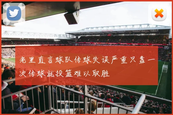 老里直言球队传球失误严重只靠一次传球就投篮难以取胜