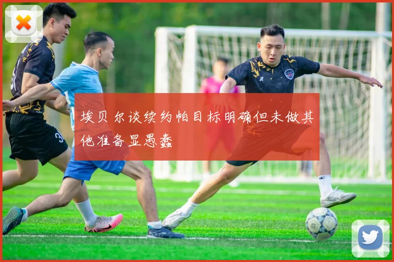 埃贝尔谈续约帕目标明确但未做其他准备显愚蠢