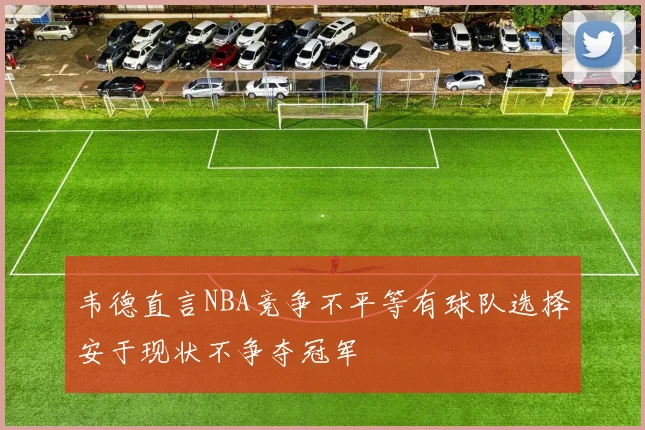 韦德直言NBA竞争不平等有球队选择安于现状不争夺冠军